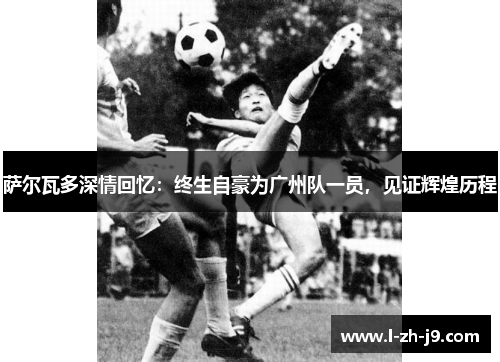 萨尔瓦多深情回忆:终生自豪为广州队一员,见证辉煌历程 萨尔瓦多深情回忆:终生自豪为广州队一员,见证辉煌历程