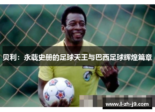 贝利:永载史册的足球天王与巴西足球辉煌篇章 贝利:永载史册的足球天王与巴西足球辉煌篇章