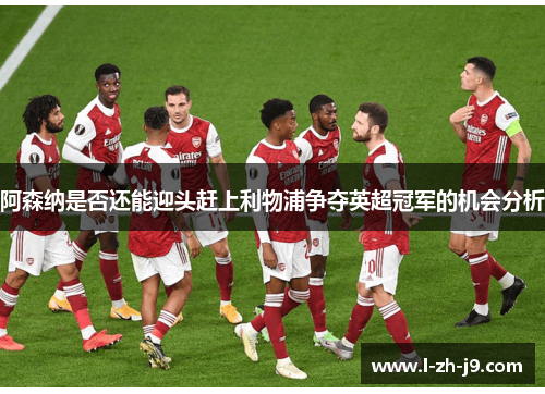 阿森纳是否还能迎头赶上利物浦争夺英超冠军的机会分析