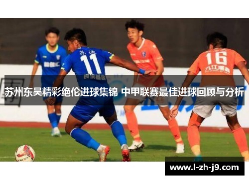 苏州东吴精彩绝伦进球集锦 中甲联赛最佳进球回顾与分析