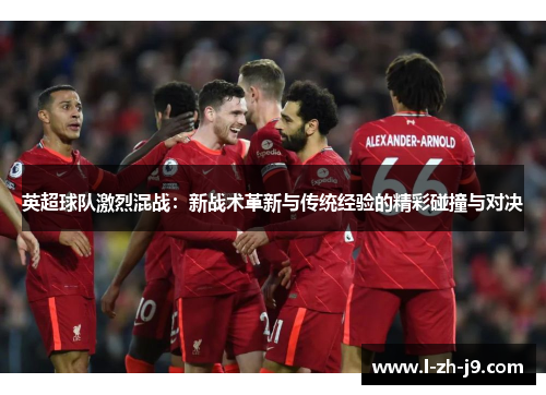 英超球队激烈混战：新战术革新与传统经验的精彩碰撞与对决