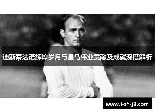 迪斯蒂法诺辉煌岁月与皇马伟业贡献及成就深度解析