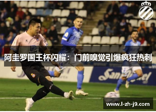 阿圭罗国王杯闪耀：门前嗅觉引爆疯狂热刺