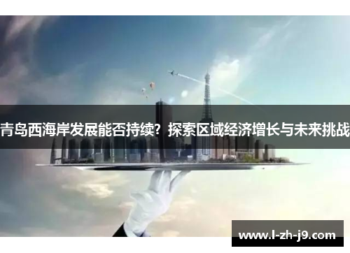 青岛西海岸发展能否持续?探索区域经济增长与未来挑战 青岛西海岸发展能否持续?探索区域经济增长与未来挑战