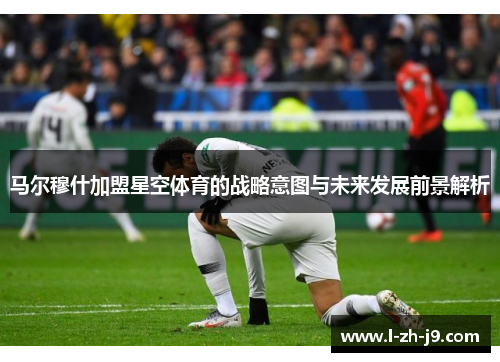 马尔穆什加盟星空体育的战略意图与未来发展前景解析 马尔穆什加盟星空体育的战略意图与未来发展前景解析