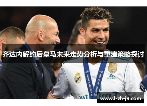 齐达内解约后皇马未来走势分析与重建策略探讨 齐达内解约后皇马未来走势分析与重建策略探讨