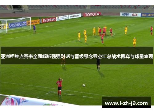 亚洲杯焦点赛事全面解析强强对话与晋级悬念看点汇总战术博弈与球星表现 亚洲杯焦点赛事全面解析强强对话与晋级悬念看点汇总战术博弈与球星表现