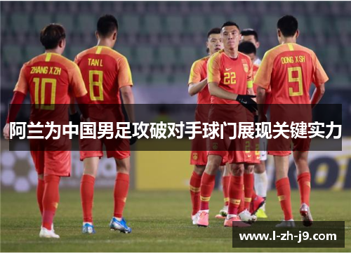 阿兰为中国男足攻破对手球门展现关键实力 阿兰为中国男足攻破对手球门展现关键实力