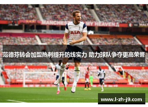 范德芬转会加盟热刺提升防线实力 助力球队争夺更高荣誉 范德芬转会加盟热刺提升防线实力 助力球队争夺更高荣誉