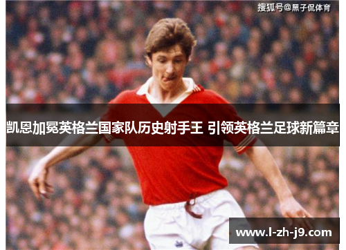 凯恩加冕英格兰国家队历史射手王 引领英格兰足球新篇章 凯恩加冕英格兰国家队历史射手王 引领英格兰足球新篇章