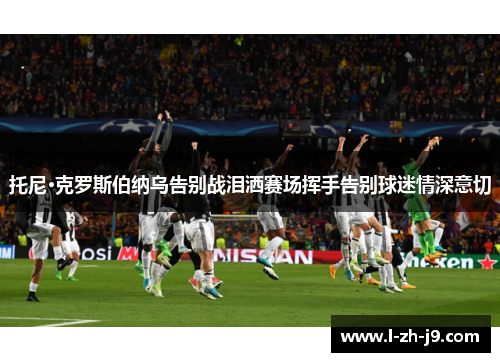 托尼·克罗斯伯纳乌告别战泪洒赛场挥手告别球迷情深意切