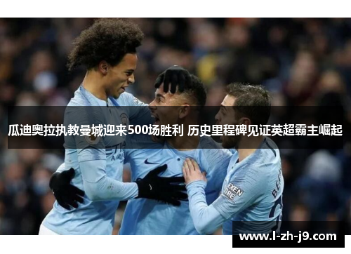 瓜迪奥拉执教曼城迎来500场胜利 历史里程碑见证英超霸主崛起 瓜迪奥拉执教曼城迎来500场胜利 历史里程碑见证英超霸主崛起