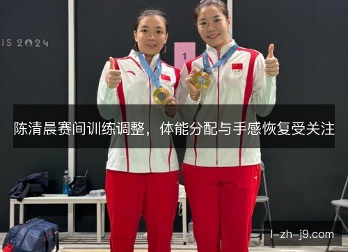 陈清晨赛间训练调整,体能分配与手感恢复受关注 陈清晨赛间训练调整,体能分配与手感恢复受关注