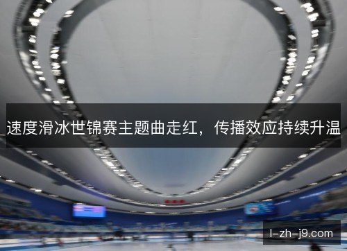 速度滑冰世锦赛主题曲走红,传播效应持续升温 速度滑冰世锦赛主题曲走红,传播效应持续升温